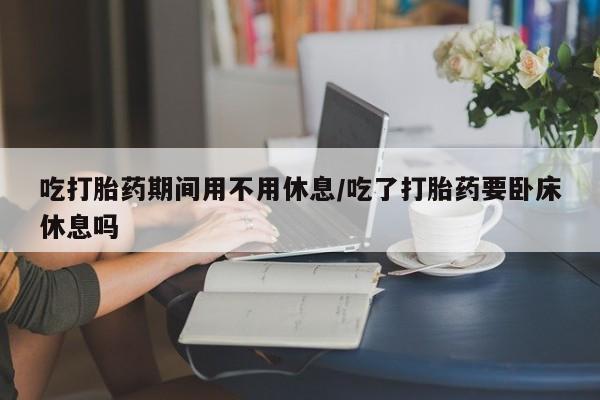 网上正品打胎药购买微信吃打胎药期间用不用休息/吃了打胎药要卧床休息吗