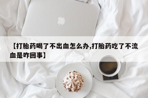 网上正品打胎药购买微信【打胎药喝了不出血怎么办,打胎药吃了不流血是咋回事】