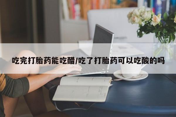 网上正品打胎药购买微信吃完打胎药能吃醋/吃了打胎药可以吃酸的吗