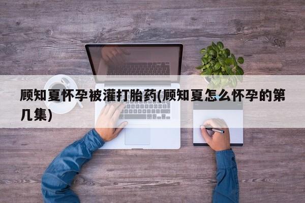 网上正品打胎药购买微信顾知夏怀孕被灌打胎药(顾知夏怎么怀孕的第几集)