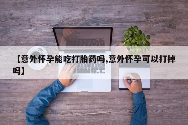 网上正品打胎药购买微信【意外怀孕能吃打胎药吗,意外怀孕可以打掉吗】