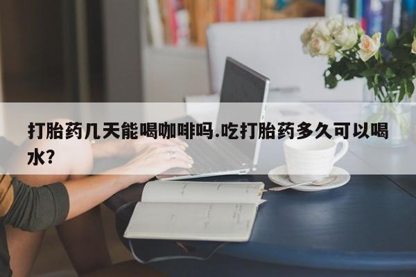 网上正品打胎药购买微信打胎药几天能喝咖啡吗.吃打胎药多久可以喝水？
