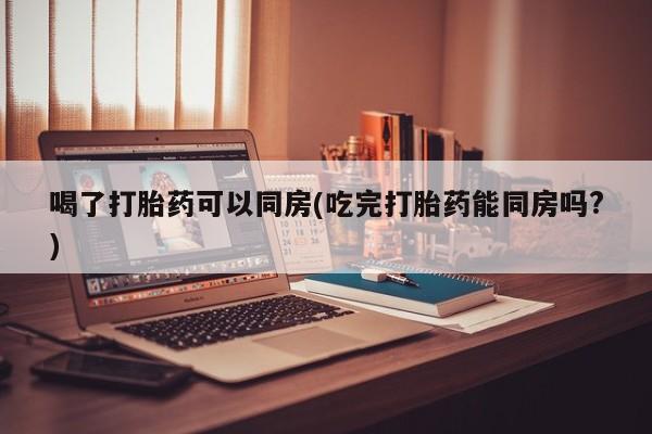 网上正品打胎药购买微信喝了打胎药可以同房(吃完打胎药能同房吗?)
