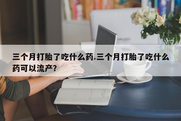 网上正品打胎药购买微信三个月打胎了吃什么药.三个月打胎了吃什么药可以流产？