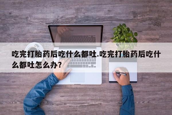 网上正品打胎药购买微信吃完打胎药后吃什么都吐.吃完打胎药后吃什么都吐怎么办？