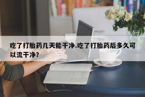 网上正品打胎药购买微信吃了打胎药几天能干净.吃了打胎药后多久可以流干净？