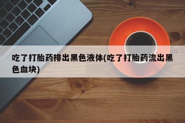 网上正品打胎药购买微信吃了打胎药排出黑色液体(吃了打胎药流出黑色血块)