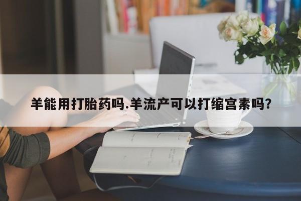 网上正品打胎药购买微信羊能用打胎药吗.羊流产可以打缩宫素吗？