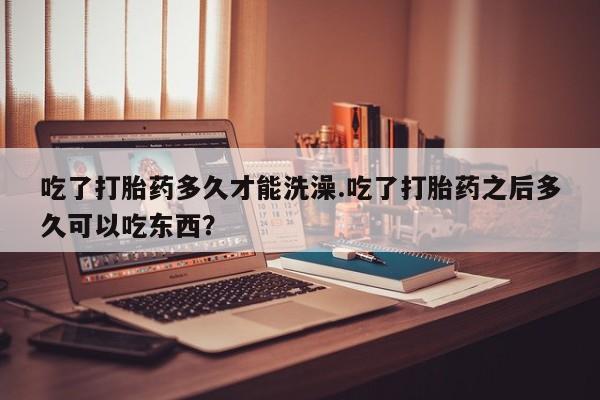 网上正品打胎药购买微信吃了打胎药多久才能洗澡.吃了打胎药之后多久可以吃东西？