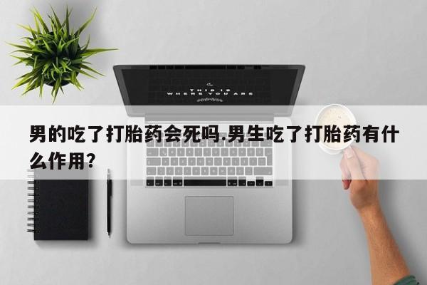 网上正品打胎药购买微信男的吃了打胎药会死吗.男生吃了打胎药有什么作用？