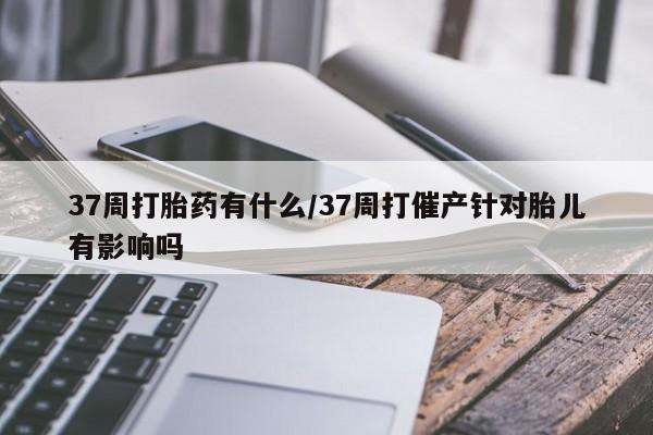 网上正品打胎药购买微信37周打胎药有什么/37周打催产针对胎儿有影响吗