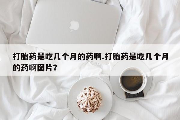 网上正品打胎药购买微信打胎药是吃几个月的药啊.打胎药是吃几个月的药啊图片？