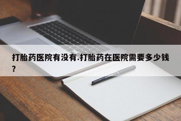 网上正品打胎药购买微信打胎药医院有没有.打胎药在医院需要多少钱？