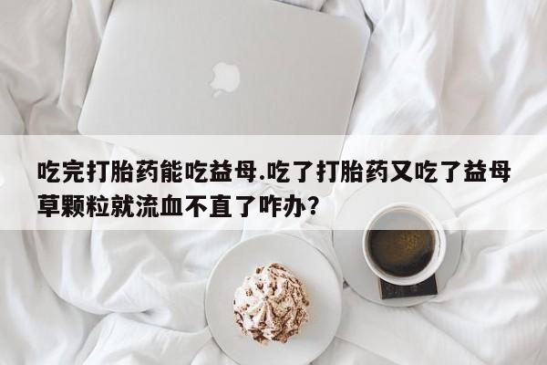 网上正品打胎药购买微信吃完打胎药能吃益母.吃了打胎药又吃了益母草颗粒就流血不直了咋办？