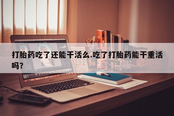 网上正品打胎药购买微信打胎药吃了还能干活么.吃了打胎药能干重活吗？