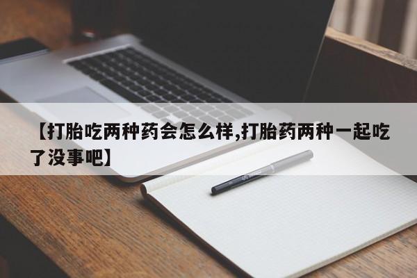 网上正品打胎药购买微信【打胎吃两种药会怎么样,打胎药两种一起吃了没事吧】