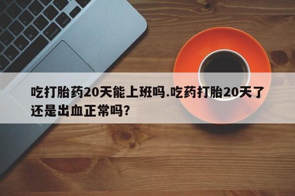 网上正品打胎药购买微信吃打胎药20天能上班吗.吃药打胎20天了还是出血正常吗？