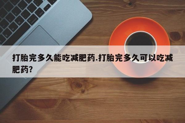 网上正品打胎药购买微信打胎完多久能吃减肥药.打胎完多久可以吃减肥药？