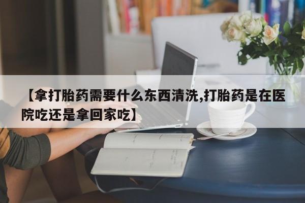 网上正品打胎药购买微信【拿打胎药需要什么东西清洗,打胎药是在医院吃还是拿回家吃】