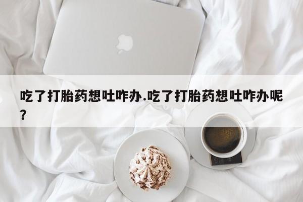 网上正品打胎药购买微信吃了打胎药想吐咋办.吃了打胎药想吐咋办呢？