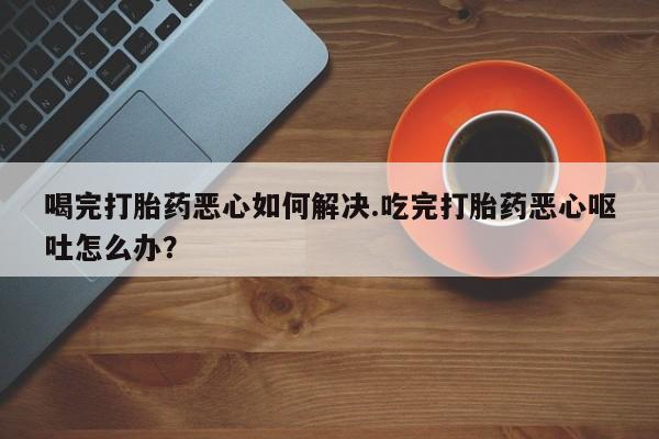 网上正品打胎药购买微信喝完打胎药恶心如何解决.吃完打胎药恶心呕吐怎么办？