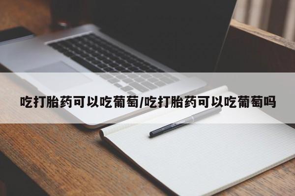 网上正品打胎药购买微信吃打胎药可以吃葡萄/吃打胎药可以吃葡萄吗