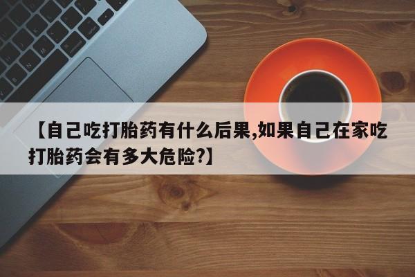 网上正品打胎药购买微信【自己吃打胎药有什么后果,如果自己在家吃打胎药会有多大危险?】
