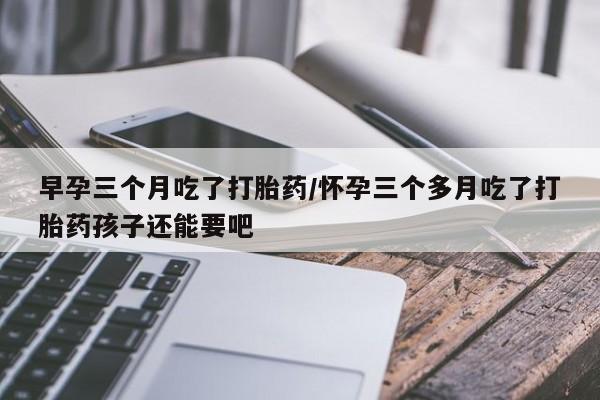 网上正品打胎药购买微信早孕三个月吃了打胎药/怀孕三个多月吃了打胎药孩子还能要吧