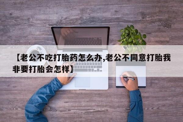 网上正品打胎药购买微信【老公不吃打胎药怎么办,老公不同意打胎我非要打胎会怎样】