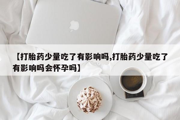 网上正品打胎药购买微信【打胎药少量吃了有影响吗,打胎药少量吃了有影响吗会怀孕吗】