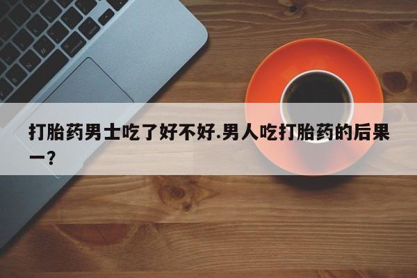 网上正品打胎药购买微信打胎药男士吃了好不好.男人吃打胎药的后果一？