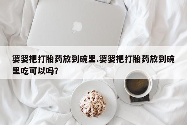 网上正品打胎药购买微信婆婆把打胎药放到碗里.婆婆把打胎药放到碗里吃可以吗？