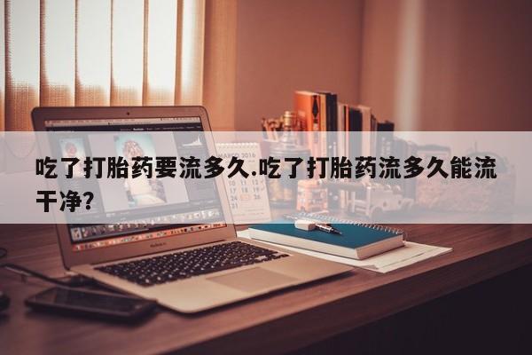 网上正品打胎药购买微信吃了打胎药要流多久.吃了打胎药流多久能流干净？