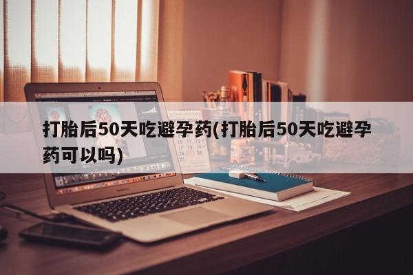 网上正品打胎药购买微信打胎后50天吃避孕药(打胎后50天吃避孕药可以吗)