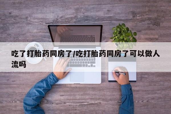 网上正品打胎药购买微信吃了打胎药同房了/吃打胎药同房了可以做人流吗