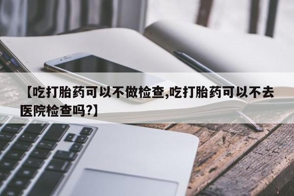 网上正品打胎药购买微信【吃打胎药可以不做检查,吃打胎药可以不去医院检查吗?】