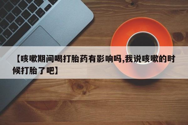 网上正品打胎药购买微信【咳嗽期间喝打胎药有影响吗,我说咳嗽的时候打胎了吧】