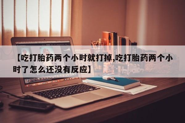 网上正品打胎药购买微信【吃打胎药两个小时就打掉,吃打胎药两个小时了怎么还没有反应】