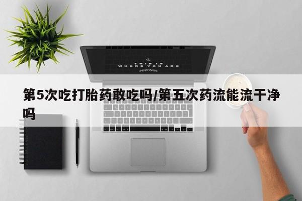 网上正品打胎药购买微信第5次吃打胎药敢吃吗/第五次药流能流干净吗