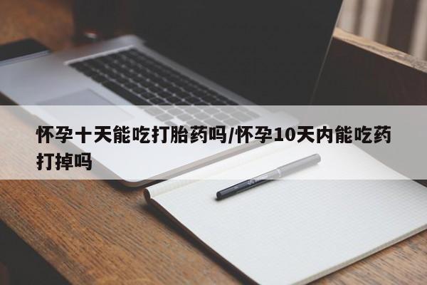 网上正品打胎药购买微信怀孕十天能吃打胎药吗/怀孕10天内能吃药打掉吗