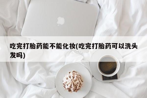 网上正品打胎药购买微信吃完打胎药能不能化妆(吃完打胎药可以洗头发吗)