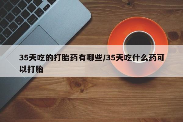 网上正品打胎药购买微信35天吃的打胎药有哪些/35天吃什么药可以打胎