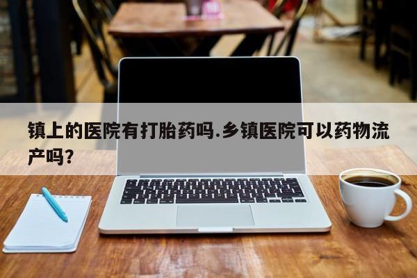 网上正品打胎药购买微信镇上的医院有打胎药吗.乡镇医院可以药物流产吗?