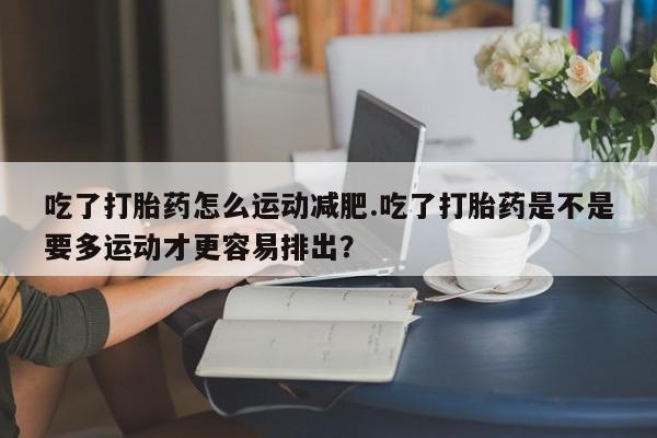 网上正品打胎药购买微信吃了打胎药怎么运动减肥.吃了打胎药是不是要多运动才更容易排出？