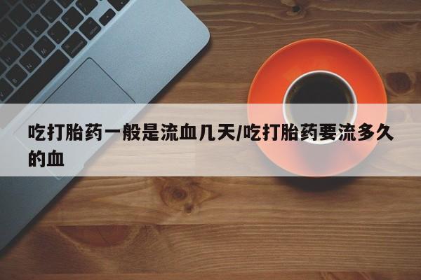 网上正品打胎药购买微信吃打胎药一般是流血几天/吃打胎药要流多久的血