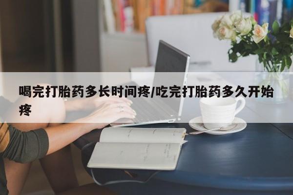 网上正品打胎药购买微信喝完打胎药多长时间疼/吃完打胎药多久开始疼