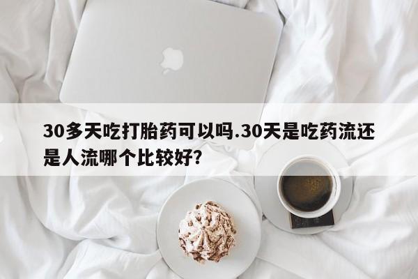 网上正品打胎药购买微信30多天吃打胎药可以吗.30天是吃药流还是人流哪个比较好？