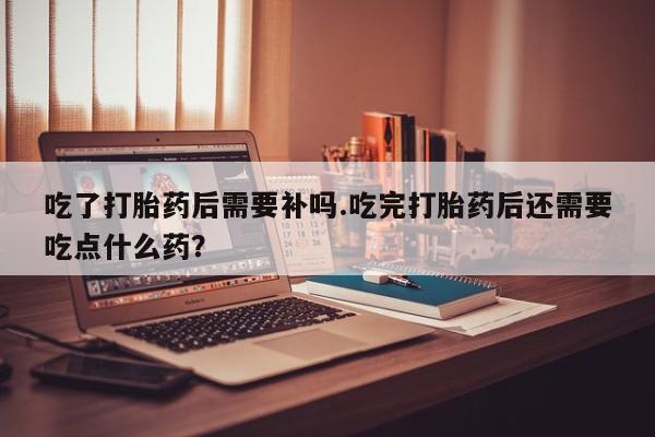 网上正品打胎药购买微信吃了打胎药后需要补吗.吃完打胎药后还需要吃点什么药？