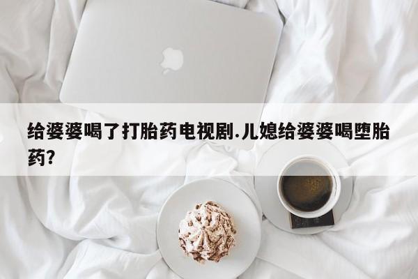 网上正品打胎药购买微信给婆婆喝了打胎药电视剧.儿媳给婆婆喝堕胎药？