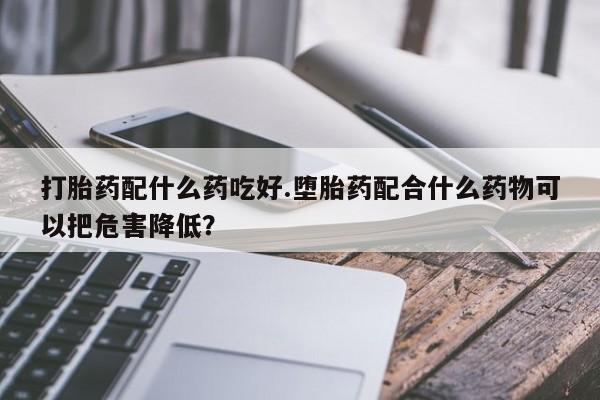 网上正品打胎药购买微信打胎药配什么药吃好.堕胎药配合什么药物可以把危害降低？